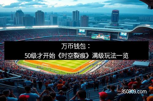 万币钱包：50级才开始《时空裂痕》满级玩法一览