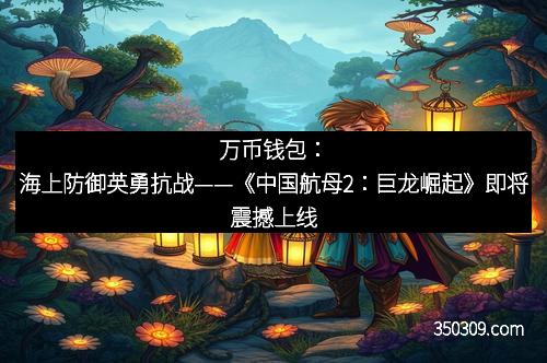 万币钱包：海上防御英勇抗战——《中国航母2：巨龙崛起》即将震撼上线